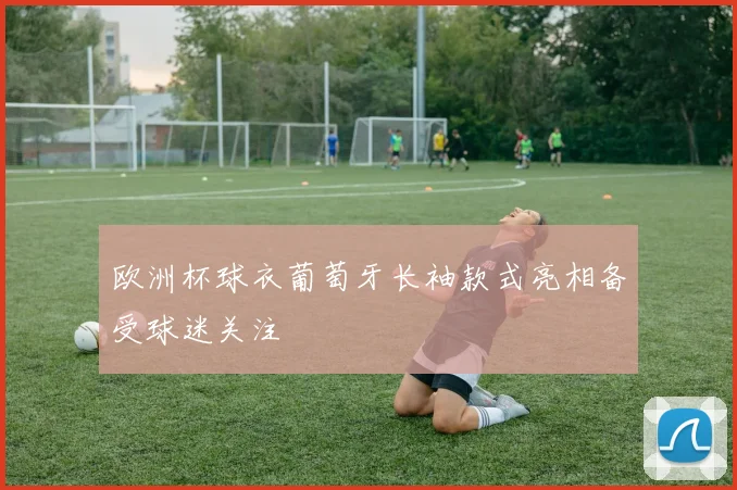欧洲杯球衣葡萄牙长袖款式亮相备受球迷关注