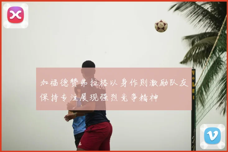 加福德赞弗拉格以身作则激励队友保持专注展现强烈竞争精神