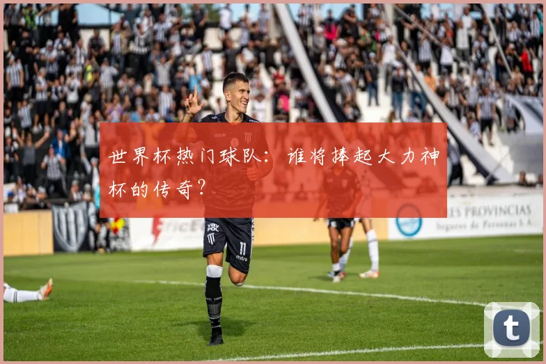 世界杯热门球队：谁将捧起大力神杯的传奇？
