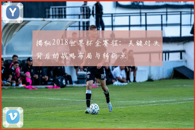 揭秘2018世界杯全赛程：关键对决背后的战略布局与转折点