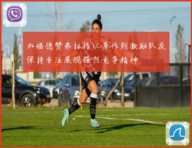 加福德赞弗拉格以身作则激励队友保持专注展现强烈竞争精神