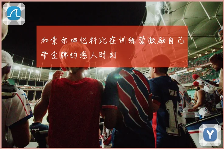 加索尔回忆科比在训练营激励自己带金牌的感人时刻