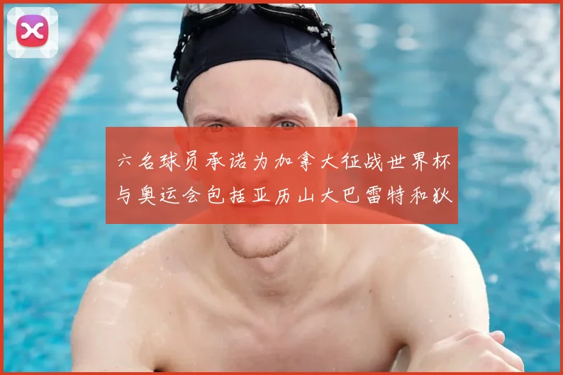 六名球员承诺为加拿大征战世界杯与奥运会包括亚历山大巴雷特和狄龙在内