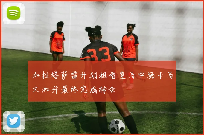 加拉塔萨雷计划租借皇马中场卡马文加并最终完成转会