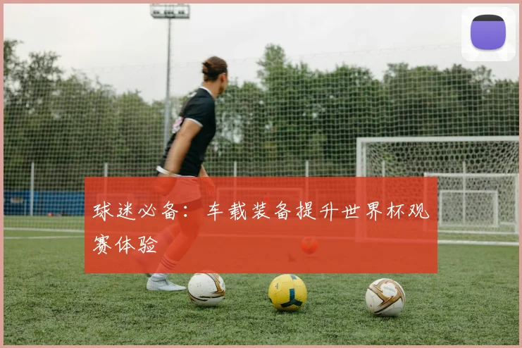 球迷必备:车载装备提升世界杯观赛体验