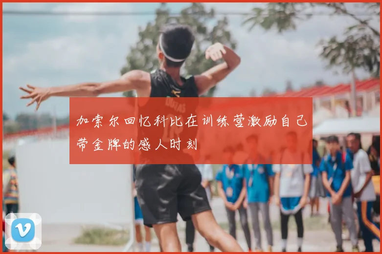 加索尔回忆科比在训练营激励自己带金牌的感人时刻