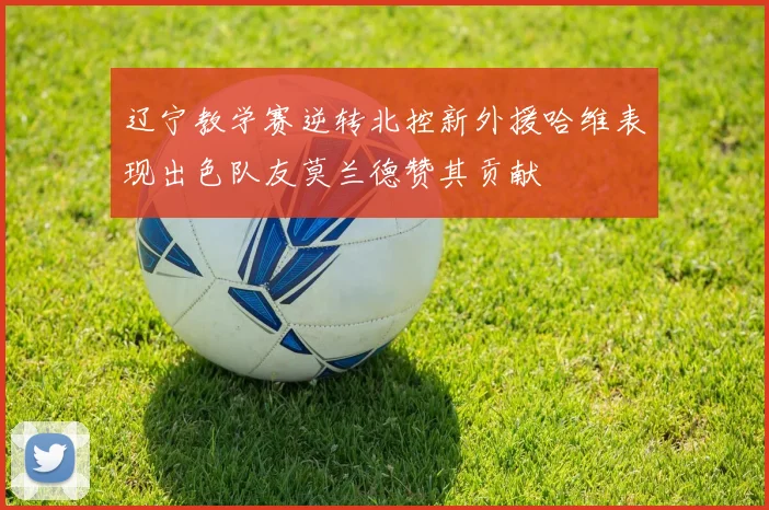辽宁教学赛逆转北控新外援哈维表现出色队友莫兰德赞其贡献